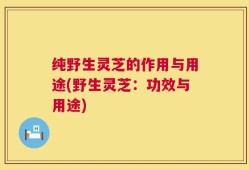 纯野生灵芝的作用与用途(野生灵芝：功效与用途)