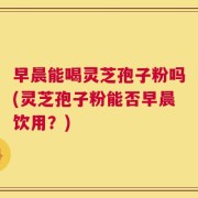 早晨能喝灵芝孢子粉吗(灵芝孢子粉能否早晨饮用？)