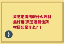 灵芝泡酒搭配什么药材最好用(灵芝酒最佳药材搭配是什么？)
