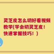 灵芝皮怎么切好看视频教学(学会切灵芝皮！快速掌握技巧！)
