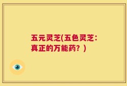五元灵芝(五色灵芝：真正的万能药？)