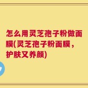 怎么用灵芝孢子粉做面膜(灵芝孢子粉面膜，护肤又养颜)