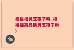 福裕福灵芝孢子粉_福裕福高品质灵芝孢子粉)