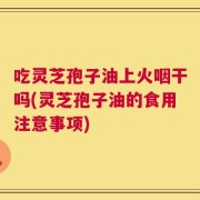 吃灵芝孢子油上火咽干吗(灵芝孢子油的食用注意事项)