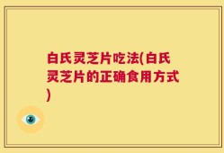白氏灵芝片吃法(白氏灵芝片的正确食用方式)