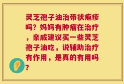 灵芝孢子油治带状疱疹吗？妈妈有肿瘤在治疗，亲戚建议买一些灵芝孢子油吃，说辅助治疗有作用，是真的有用吗？