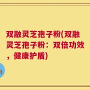 双融灵芝孢子粉(双融灵芝孢子粉：双倍功效，健康护盾)