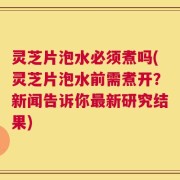 灵芝片泡水必须煮吗(灵芝片泡水前需煮开？新闻告诉你最新研究结果)