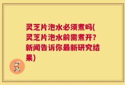 灵芝片泡水必须煮吗(灵芝片泡水前需煮开？新闻告诉你最新研究结果)