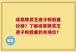 缘草牌灵芝孢子粉胶囊价格？了解缘草牌灵芝孢子粉胶囊的市场价？
