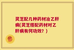 灵芝配几种药材冶乙肝病(灵芝搭配药材对乙肝病有何功效？)