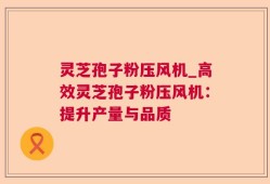 灵芝孢子粉压风机_高效灵芝孢子粉压风机：提升产量与品质