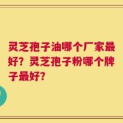 灵芝孢子油哪个厂家最好？灵芝孢子粉哪个牌子最好？