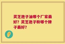 灵芝孢子油哪个厂家最好？灵芝孢子粉哪个牌子最好？