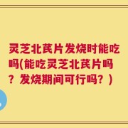 灵芝北芪片发烧时能吃吗(能吃灵芝北芪片吗？发烧期间可行吗？)