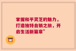 掌握和平灵芝的魅力，打造独特自销之旅，开启生活新篇章”