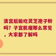 清宫后能吃灵芝孢子粉吗？子宫肌瘤那么常见，大家都了解吗
