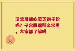 清宫后能吃灵芝孢子粉吗？子宫肌瘤那么常见，大家都了解吗