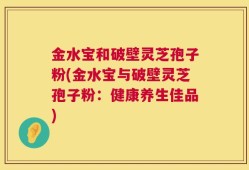 金水宝和破壁灵芝孢子粉(金水宝与破壁灵芝孢子粉：健康养生佳品)