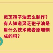 灵芝孢子油怎么制作？有人知道灵芝孢子油是用什么技术或者原理制成的吗？