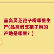 品高灵芝孢子粉哪里生产(品高灵芝孢子粉的产地是哪里？)