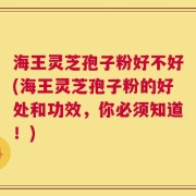 海王灵芝孢子粉好不好(海王灵芝孢子粉的好处和功效，你必须知道！)