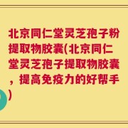 北京同仁堂灵芝孢子粉提取物胶囊(北京同仁堂灵芝孢子提取物胶囊，提高免疫力的好帮手)