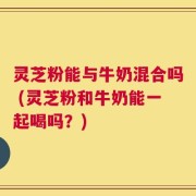 灵芝粉能与牛奶混合吗 (灵芝粉和牛奶能一起喝吗？)