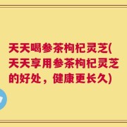 天天喝参茶枸杞灵芝(天天享用参茶枸杞灵芝的好处，健康更长久)