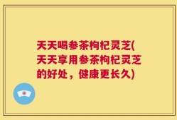 天天喝参茶枸杞灵芝(天天享用参茶枸杞灵芝的好处，健康更长久)