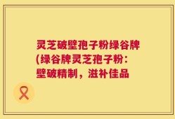 灵芝破壁孢子粉绿谷牌(绿谷牌灵芝孢子粉：壁破精制，滋补佳品
