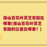 保山百花岭灵芝家园在哪里(保山百花岭灵芝家园的位置在哪里？)