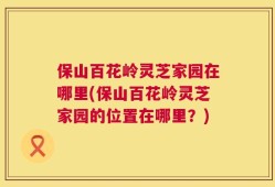 保山百花岭灵芝家园在哪里(保山百花岭灵芝家园的位置在哪里？)