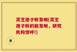 灵芝孢子粉发明(灵芝孢子粉的新发明，研究机构惊呼!)
