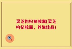 灵芝构杞参胶囊(灵芝构杞胶囊，养生佳品)