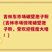 吉林东市场破壁孢子粉(吉林市场惊现破壁孢子粉，受欢迎程度大增！)