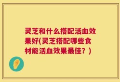 灵芝和什么搭配活血效果好(灵芝搭配哪些食材能活血效果最佳？)