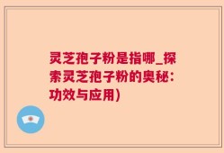 灵芝孢子粉是指哪_探索灵芝孢子粉的奥秘：功效与应用)