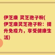 伊芝康 灵芝孢子粉(伊芝康灵芝孢子粉：提升免疫力，享受健康生活)