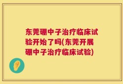 东莞硼中子治疗临床试验开始了吗(东莞开展硼中子治疗临床试验)