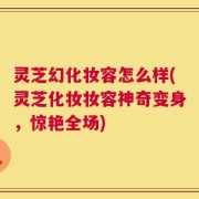 灵芝幻化妆容怎么样(灵芝化妆妆容神奇变身，惊艳全场)