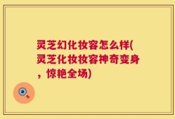灵芝幻化妆容怎么样(灵芝化妆妆容神奇变身，惊艳全场)