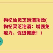 枸杞仙灵芝泡酒功效(枸杞灵芝泡酒：增强免疫力、促进健康！)