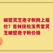 破壁灵芝孢子粉网上报价？吉林抚松玉秀堂灵芝破壁孢子粉价格