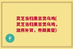 灵芝当归黑豆煲乌鸡(灵芝当归黑豆煲乌鸡，滋阴补肾，养颜美容)