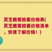 灵芝鹿茸胶囊价格表(灵芝鹿茸胶囊价格清单，快速了解价格！)