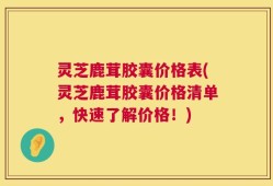 灵芝鹿茸胶囊价格表(灵芝鹿茸胶囊价格清单，快速了解价格！)