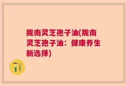 陇南灵芝孢子油(陇南灵芝孢子油：健康养生新选择)