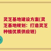 灵芝基地建设方案(灵芝基地规划：打造灵芝种植优质供应链)