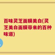 百味灵芝面膜美白(灵芝美白面膜带来的百种味道)